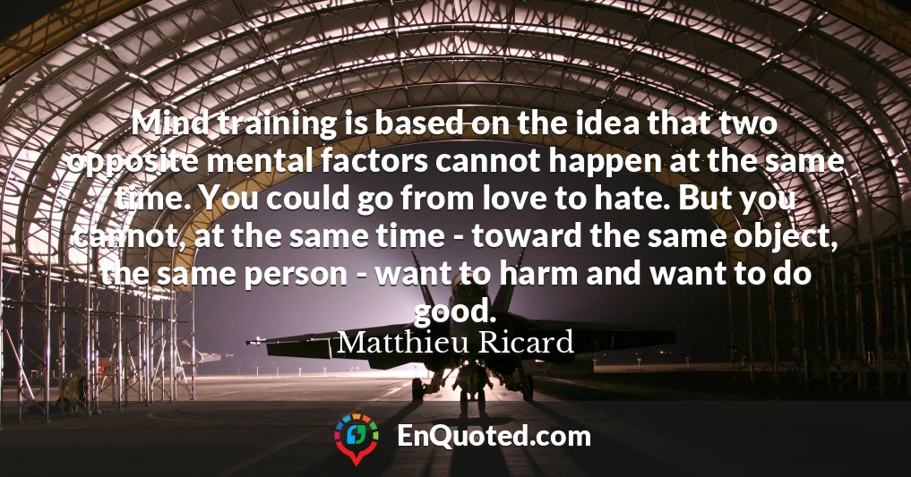 Mind training is based on the idea that two opposite mental factors cannot happen at the same time. You could go from love to hate. But you cannot, at the same time - toward the same object, the same person - want to harm and want to do good.