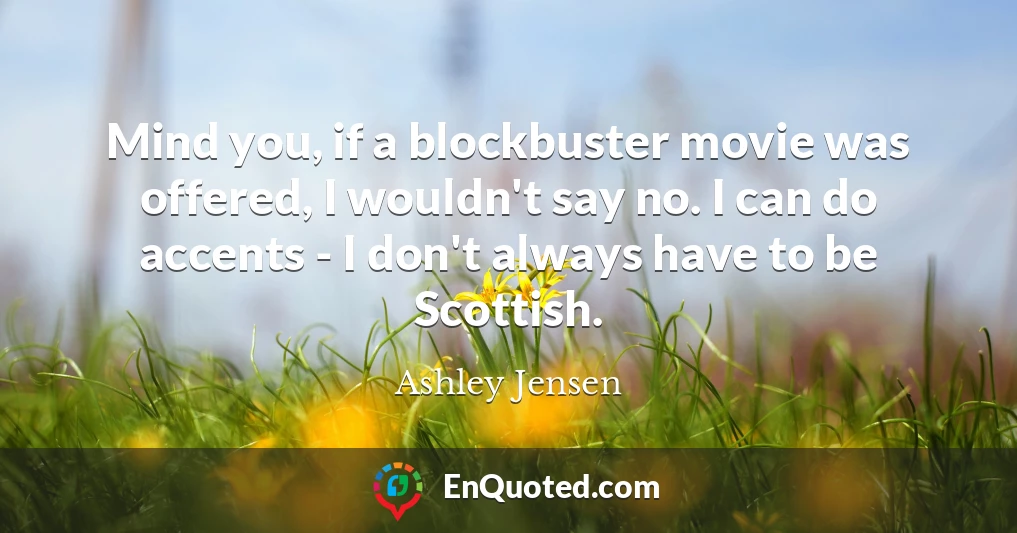 Mind you, if a blockbuster movie was offered, I wouldn't say no. I can do accents - I don't always have to be Scottish.
