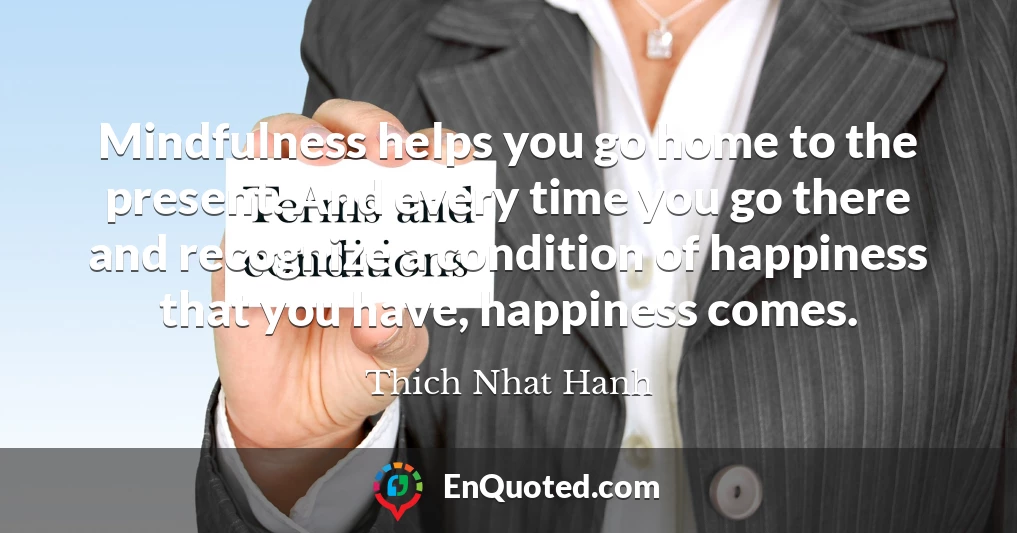 Mindfulness helps you go home to the present. And every time you go there and recognize a condition of happiness that you have, happiness comes.