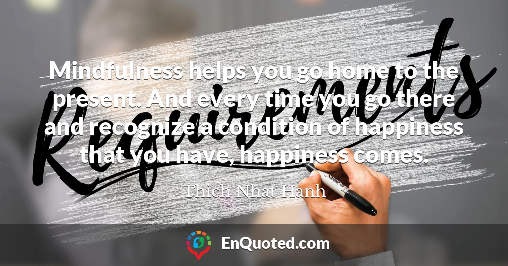 Mindfulness helps you go home to the present. And every time you go there and recognize a condition of happiness that you have, happiness comes.