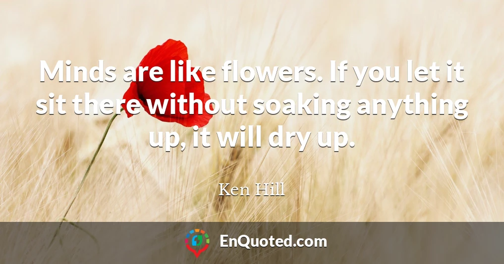 Minds are like flowers. If you let it sit there without soaking anything up, it will dry up.