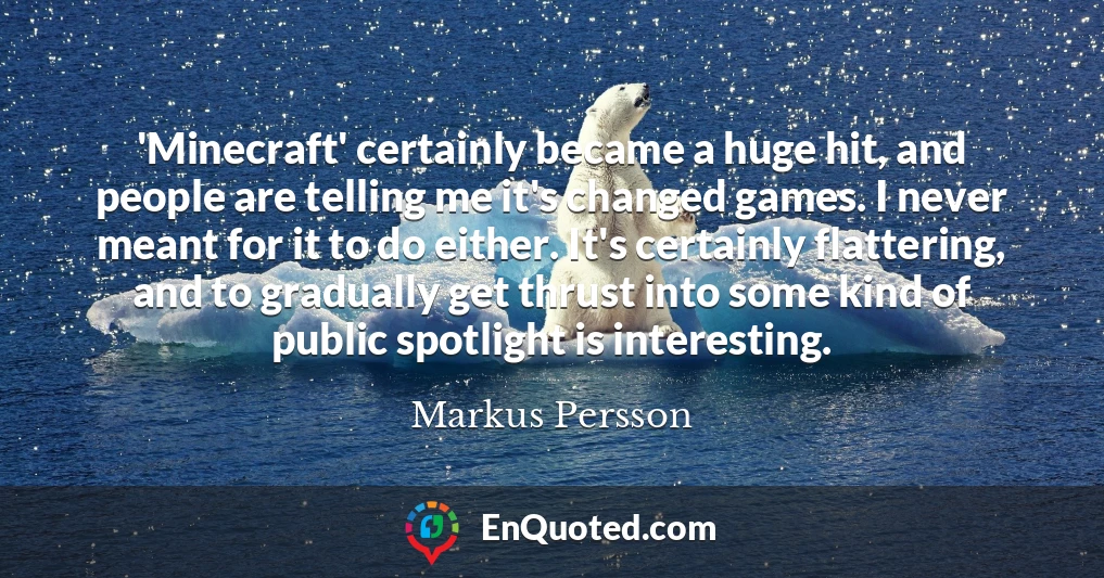 'Minecraft' certainly became a huge hit, and people are telling me it's changed games. I never meant for it to do either. It's certainly flattering, and to gradually get thrust into some kind of public spotlight is interesting.
