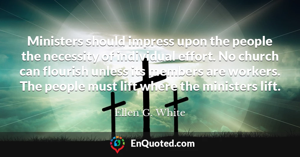 Ministers should impress upon the people the necessity of individual effort. No church can flourish unless its members are workers. The people must lift where the ministers lift.