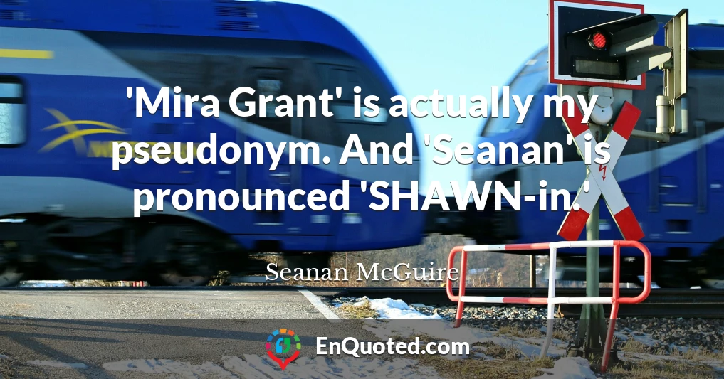 'Mira Grant' is actually my pseudonym. And 'Seanan' is pronounced 'SHAWN-in.'