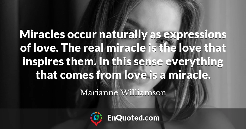 Miracles occur naturally as expressions of love. The real miracle is the love that inspires them. In this sense everything that comes from love is a miracle.