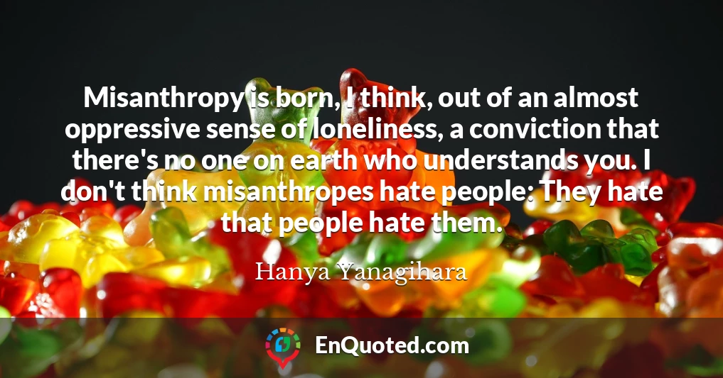 Misanthropy is born, I think, out of an almost oppressive sense of loneliness, a conviction that there's no one on earth who understands you. I don't think misanthropes hate people: They hate that people hate them.