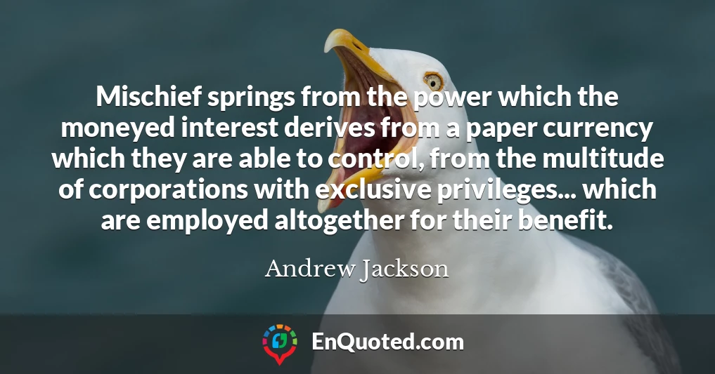 Mischief springs from the power which the moneyed interest derives from a paper currency which they are able to control, from the multitude of corporations with exclusive privileges... which are employed altogether for their benefit.