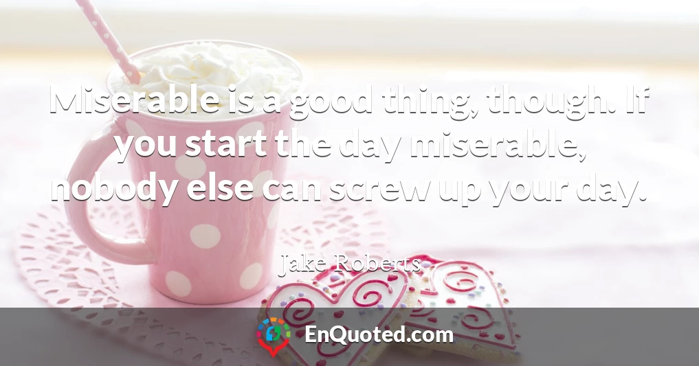Miserable is a good thing, though. If you start the day miserable, nobody else can screw up your day.