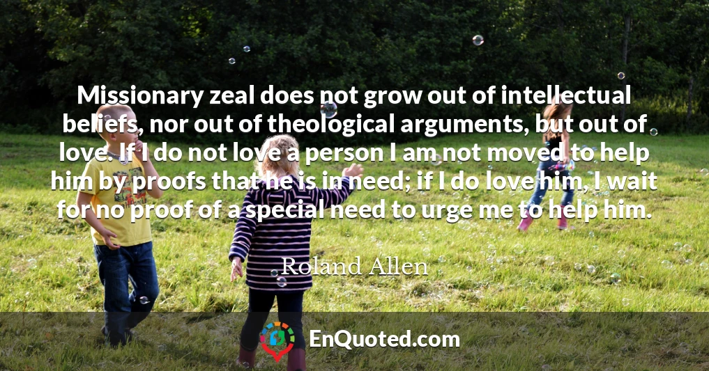 Missionary zeal does not grow out of intellectual beliefs, nor out of theological arguments, but out of love. If I do not love a person I am not moved to help him by proofs that he is in need; if I do love him, I wait for no proof of a special need to urge me to help him.