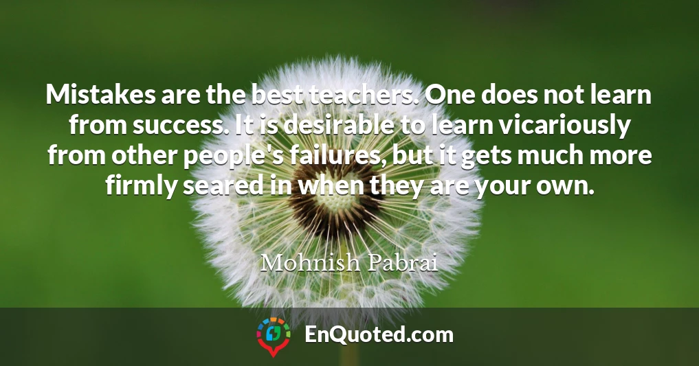 Mistakes are the best teachers. One does not learn from success. It is desirable to learn vicariously from other people's failures, but it gets much more firmly seared in when they are your own.