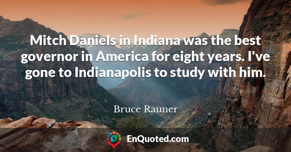 Mitch Daniels in Indiana was the best governor in America for eight years. I've gone to Indianapolis to study with him.