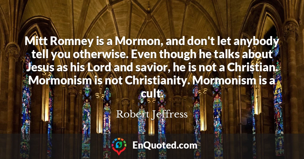 Mitt Romney is a Mormon, and don't let anybody tell you otherwise. Even though he talks about Jesus as his Lord and savior, he is not a Christian. Mormonism is not Christianity. Mormonism is a cult.