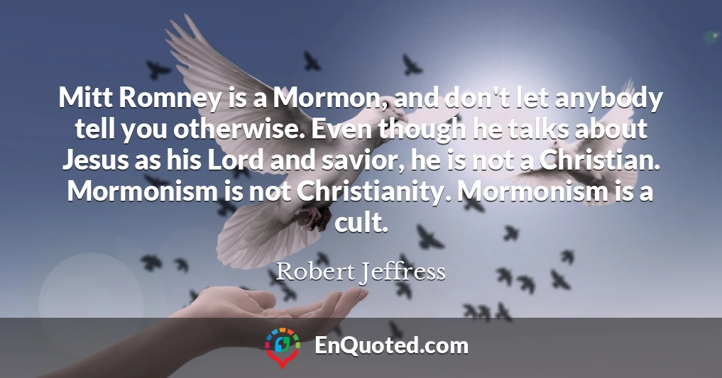 Mitt Romney is a Mormon, and don't let anybody tell you otherwise. Even though he talks about Jesus as his Lord and savior, he is not a Christian. Mormonism is not Christianity. Mormonism is a cult.