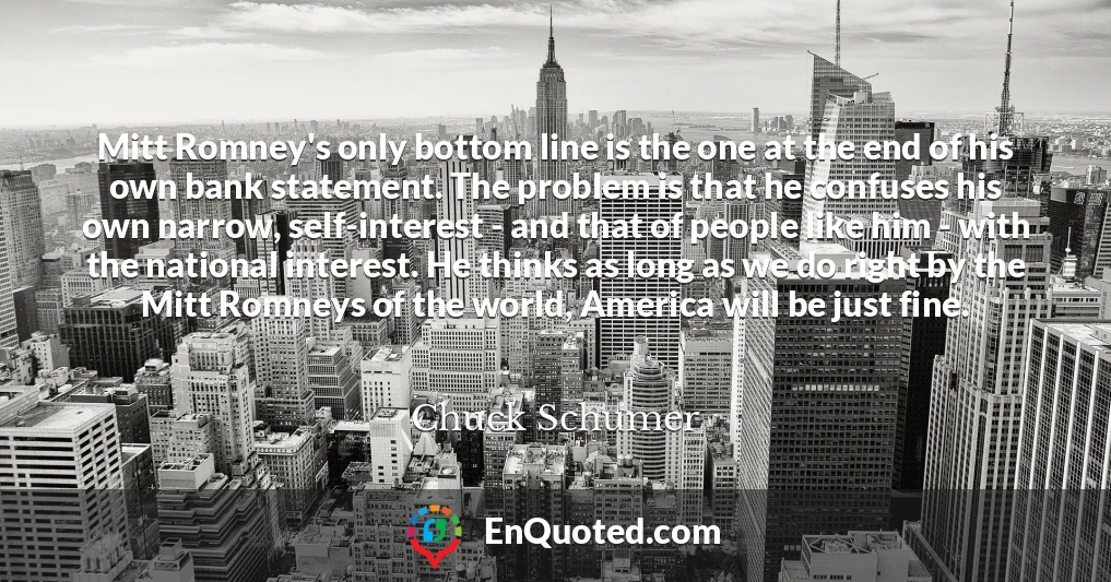 Mitt Romney's only bottom line is the one at the end of his own bank statement. The problem is that he confuses his own narrow, self-interest - and that of people like him - with the national interest. He thinks as long as we do right by the Mitt Romneys of the world, America will be just fine.