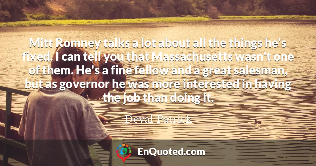 Mitt Romney talks a lot about all the things he's fixed. I can tell you that Massachusetts wasn't one of them. He's a fine fellow and a great salesman, but as governor he was more interested in having the job than doing it.