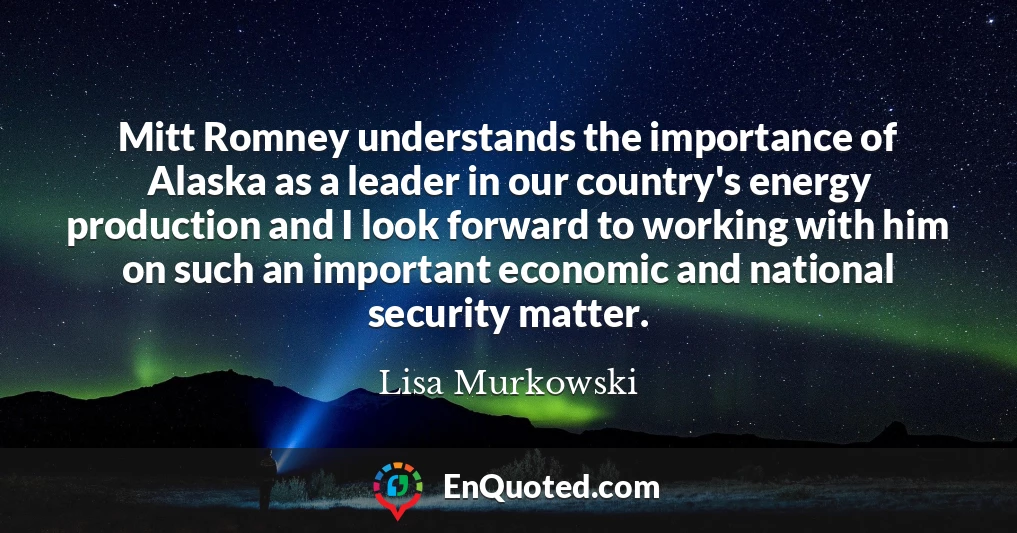 Mitt Romney understands the importance of Alaska as a leader in our country's energy production and I look forward to working with him on such an important economic and national security matter.