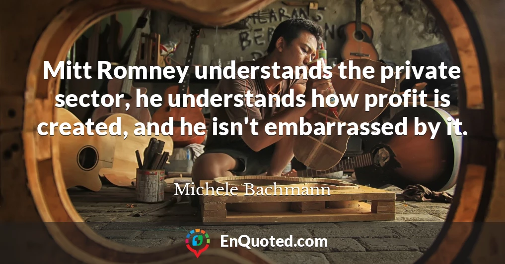 Mitt Romney understands the private sector, he understands how profit is created, and he isn't embarrassed by it.