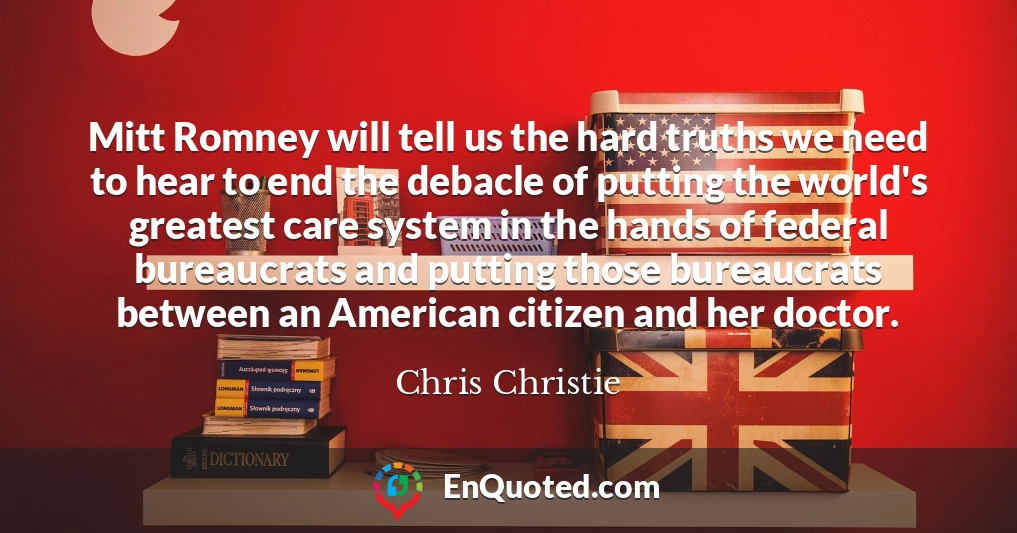 Mitt Romney will tell us the hard truths we need to hear to end the debacle of putting the world's greatest care system in the hands of federal bureaucrats and putting those bureaucrats between an American citizen and her doctor.