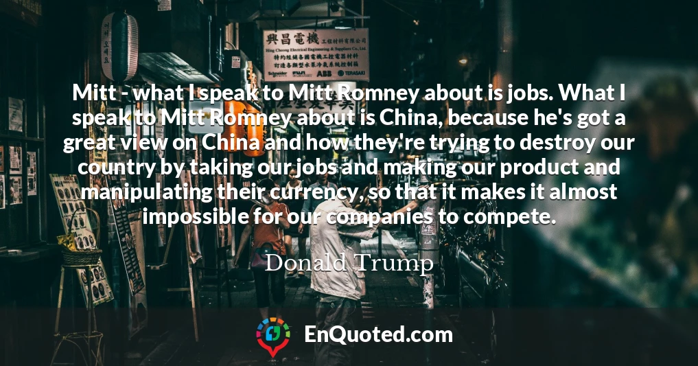 Mitt - what I speak to Mitt Romney about is jobs. What I speak to Mitt Romney about is China, because he's got a great view on China and how they're trying to destroy our country by taking our jobs and making our product and manipulating their currency, so that it makes it almost impossible for our companies to compete.
