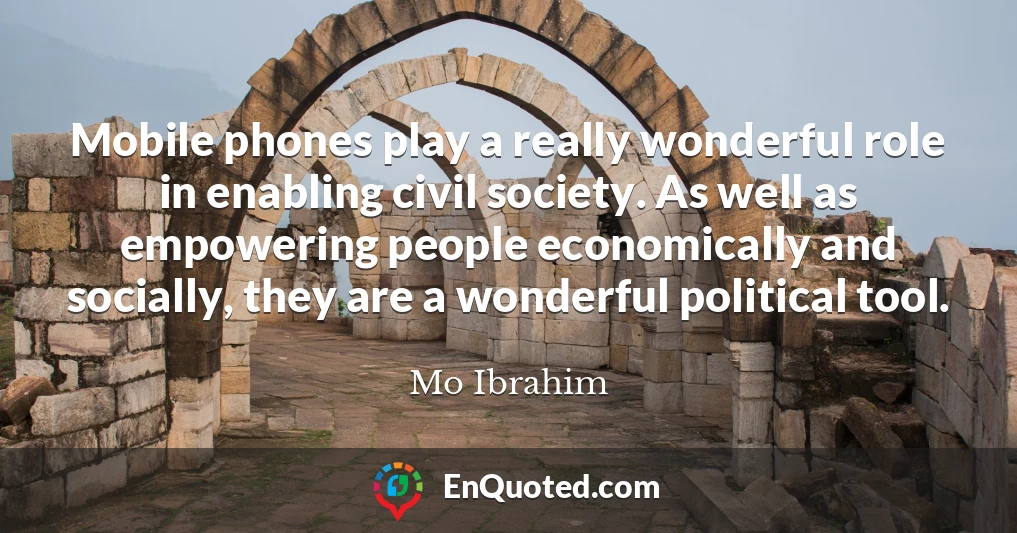 Mobile phones play a really wonderful role in enabling civil society. As well as empowering people economically and socially, they are a wonderful political tool.