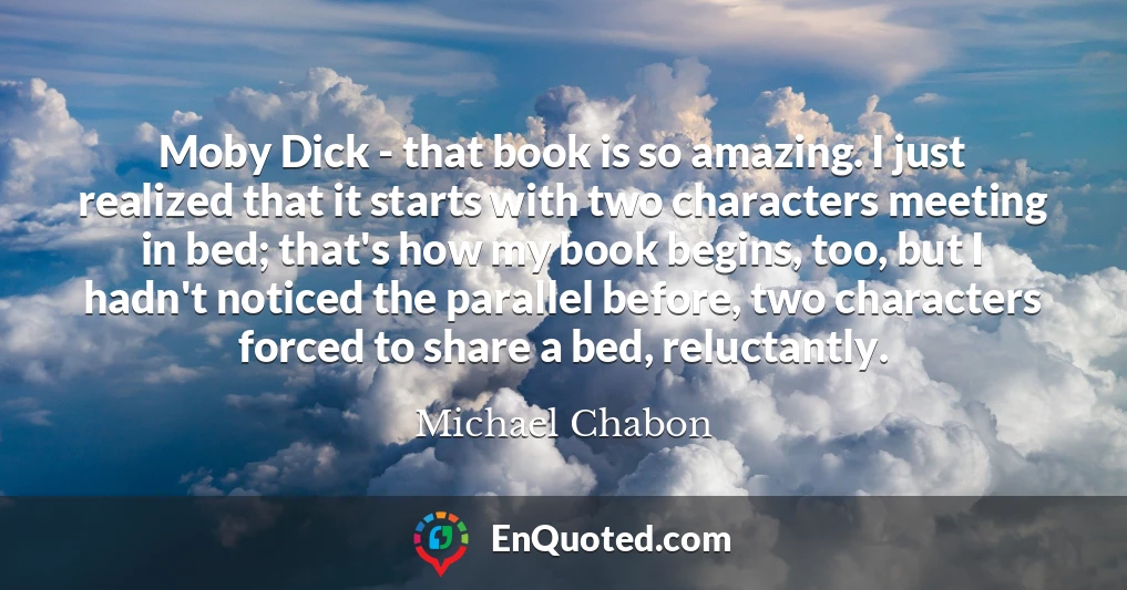 Moby Dick - that book is so amazing. I just realized that it starts with two characters meeting in bed; that's how my book begins, too, but I hadn't noticed the parallel before, two characters forced to share a bed, reluctantly.