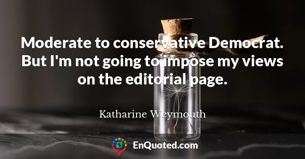 Moderate to conservative Democrat. But I'm not going to impose my views on the editorial page.