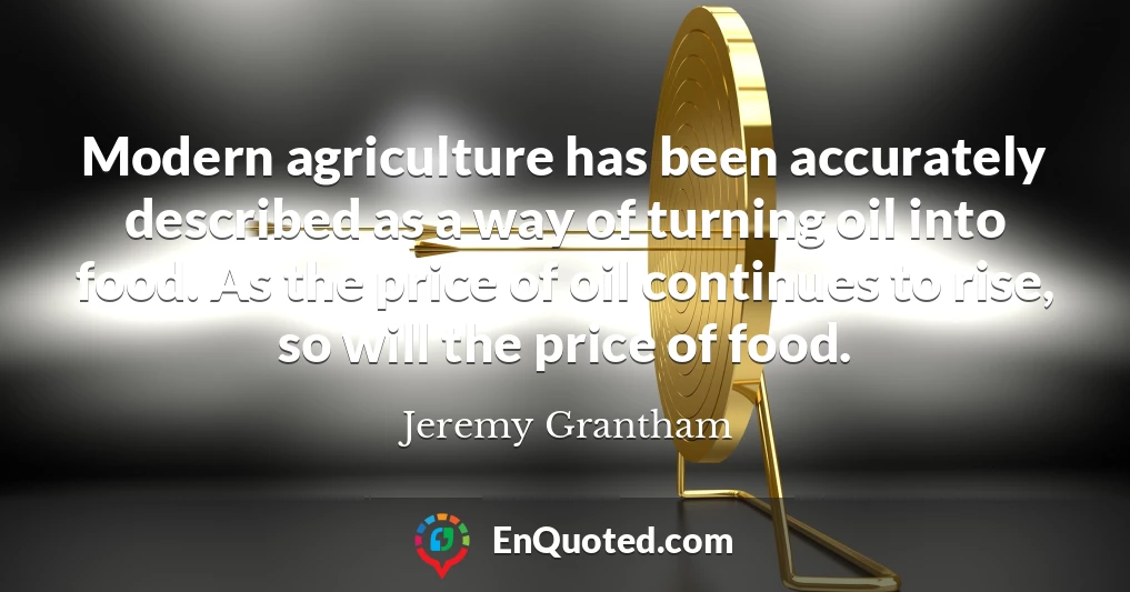 Modern agriculture has been accurately described as a way of turning oil into food. As the price of oil continues to rise, so will the price of food.