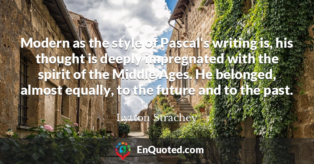 Modern as the style of Pascal's writing is, his thought is deeply impregnated with the spirit of the Middle Ages. He belonged, almost equally, to the future and to the past.