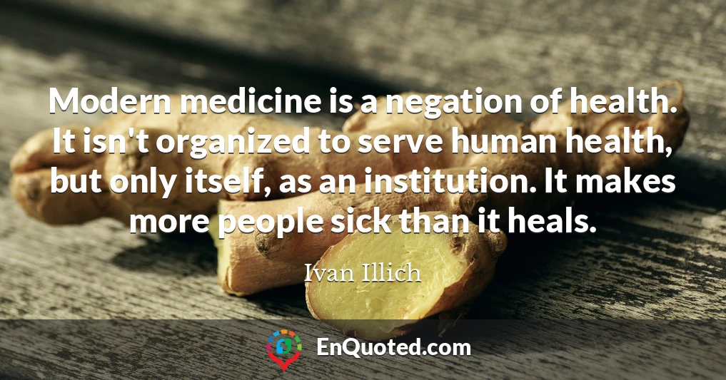 Modern medicine is a negation of health. It isn't organized to serve human health, but only itself, as an institution. It makes more people sick than it heals.