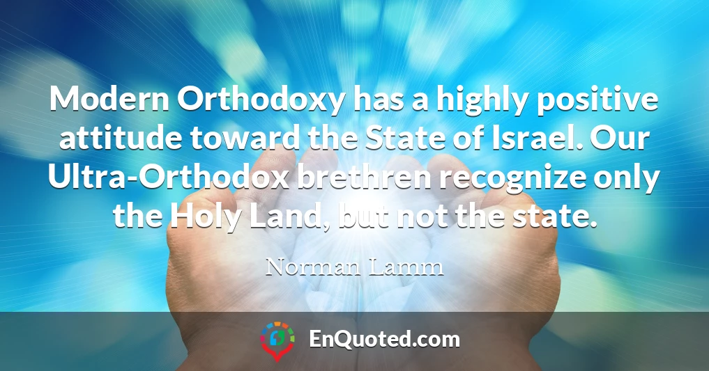 Modern Orthodoxy has a highly positive attitude toward the State of Israel. Our Ultra-Orthodox brethren recognize only the Holy Land, but not the state.