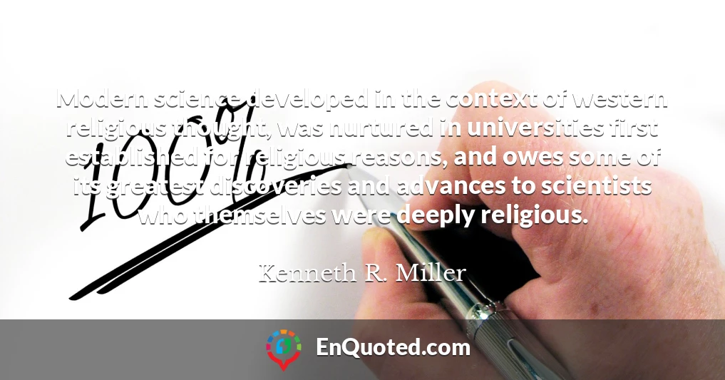 Modern science developed in the context of western religious thought, was nurtured in universities first established for religious reasons, and owes some of its greatest discoveries and advances to scientists who themselves were deeply religious.