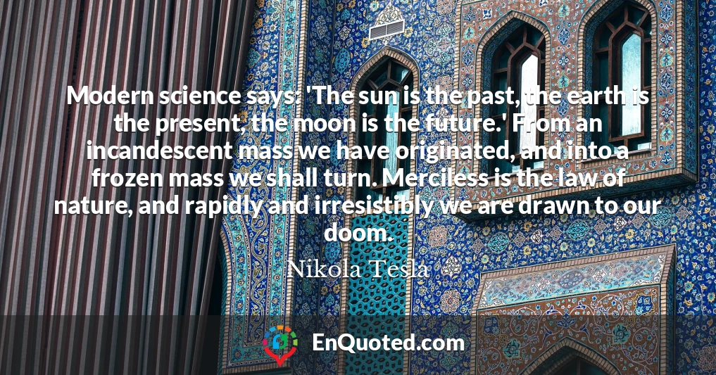 Modern science says: 'The sun is the past, the earth is the present, the moon is the future.' From an incandescent mass we have originated, and into a frozen mass we shall turn. Merciless is the law of nature, and rapidly and irresistibly we are drawn to our doom.