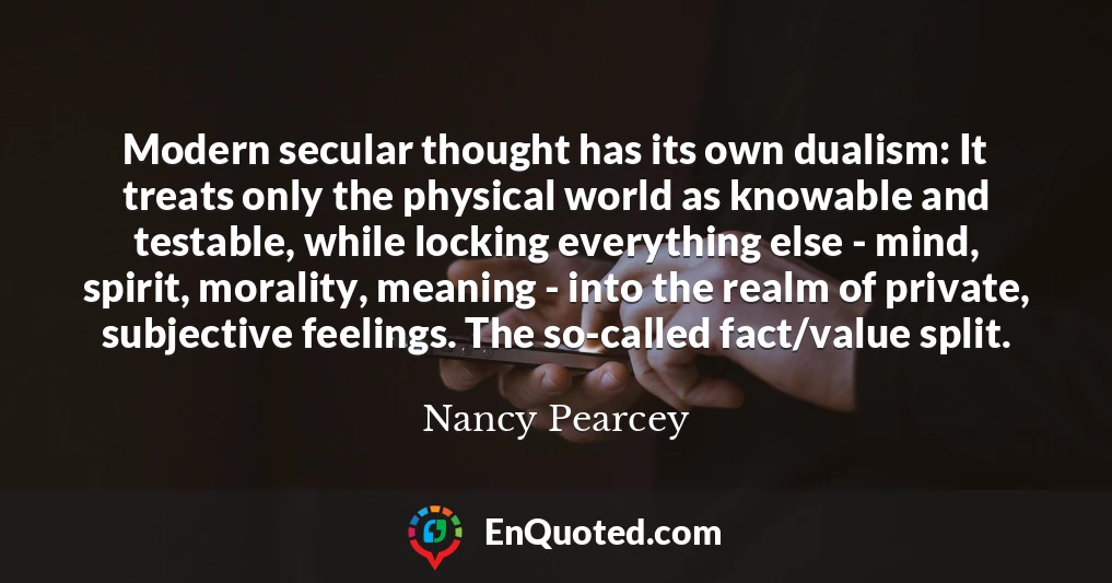 Modern secular thought has its own dualism: It treats only the physical world as knowable and testable, while locking everything else - mind, spirit, morality, meaning - into the realm of private, subjective feelings. The so-called fact/value split.