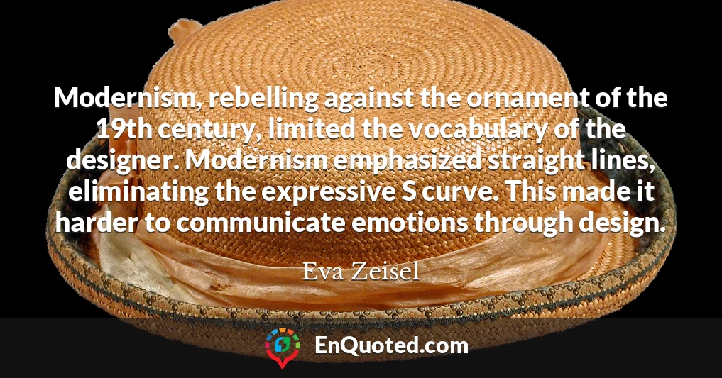 Modernism, rebelling against the ornament of the 19th century, limited the vocabulary of the designer. Modernism emphasized straight lines, eliminating the expressive S curve. This made it harder to communicate emotions through design.