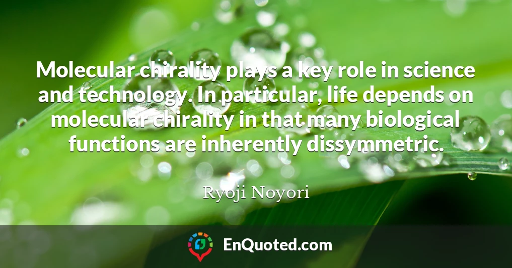 Molecular chirality plays a key role in science and technology. In particular, life depends on molecular chirality in that many biological functions are inherently dissymmetric.