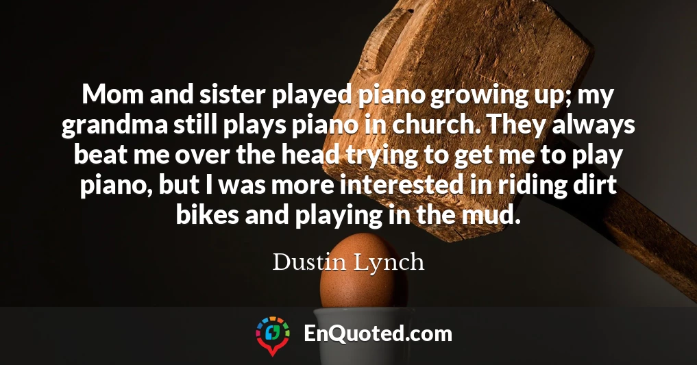 Mom and sister played piano growing up; my grandma still plays piano in church. They always beat me over the head trying to get me to play piano, but I was more interested in riding dirt bikes and playing in the mud.