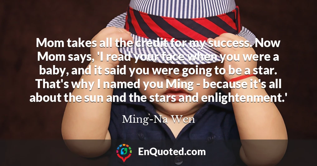 Mom takes all the credit for my success. Now Mom says, 'I read your face when you were a baby, and it said you were going to be a star. That's why I named you Ming - because it's all about the sun and the stars and enlightenment.'