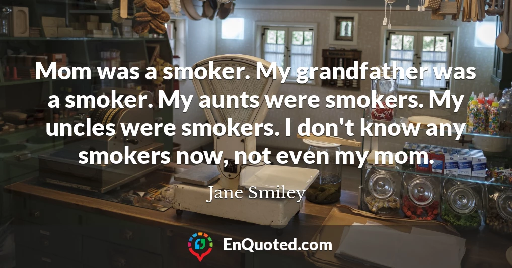 Mom was a smoker. My grandfather was a smoker. My aunts were smokers. My uncles were smokers. I don't know any smokers now, not even my mom.