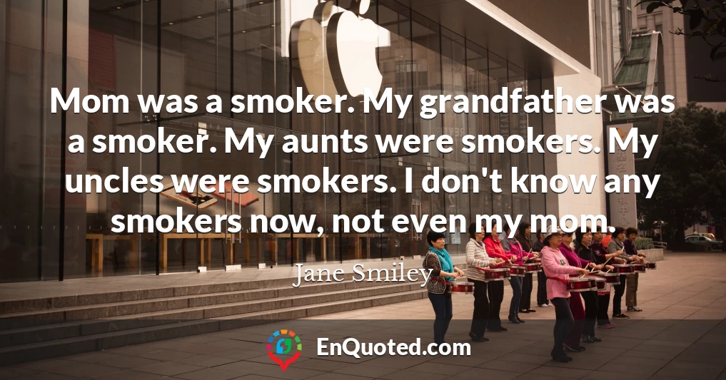 Mom was a smoker. My grandfather was a smoker. My aunts were smokers. My uncles were smokers. I don't know any smokers now, not even my mom.