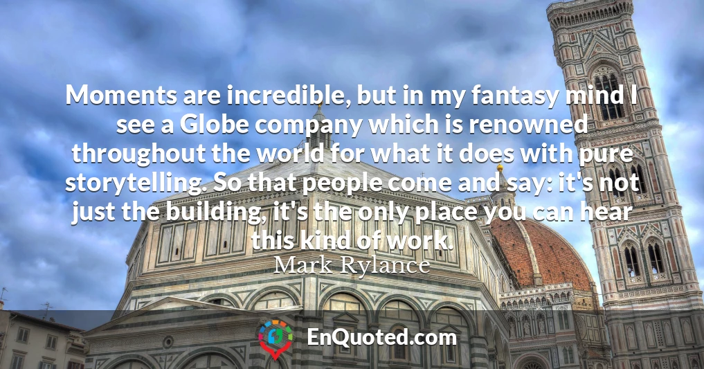 Moments are incredible, but in my fantasy mind I see a Globe company which is renowned throughout the world for what it does with pure storytelling. So that people come and say: it's not just the building, it's the only place you can hear this kind of work.