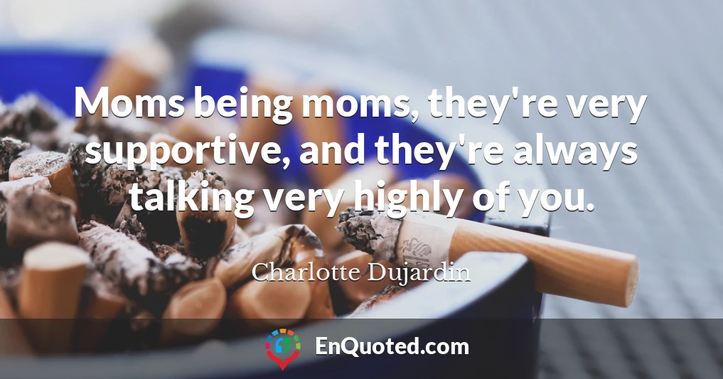 Moms being moms, they're very supportive, and they're always talking very highly of you.