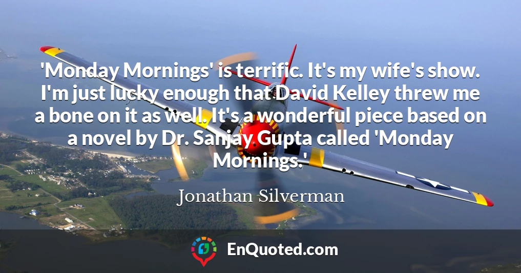 'Monday Mornings' is terrific. It's my wife's show. I'm just lucky enough that David Kelley threw me a bone on it as well. It's a wonderful piece based on a novel by Dr. Sanjay Gupta called 'Monday Mornings.'