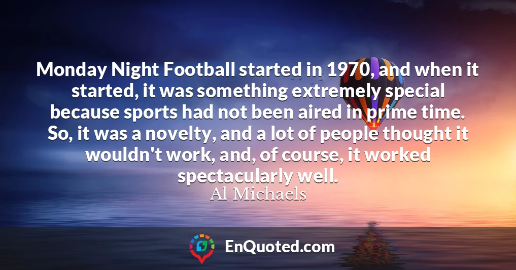 Monday Night Football started in 1970, and when it started, it was something extremely special because sports had not been aired in prime time. So, it was a novelty, and a lot of people thought it wouldn't work, and, of course, it worked spectacularly well.