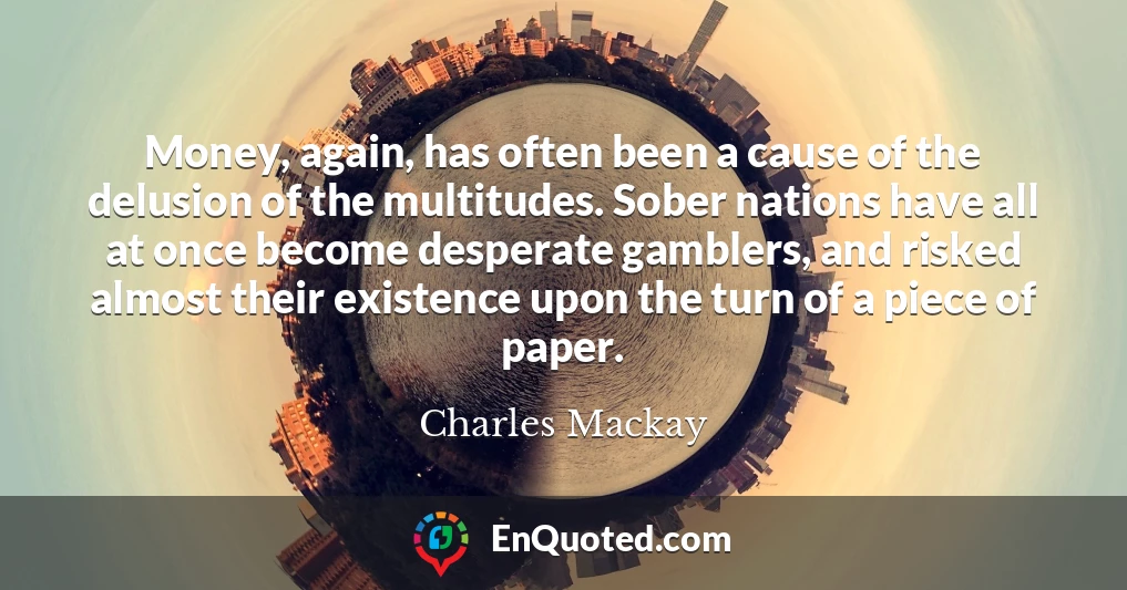 Money, again, has often been a cause of the delusion of the multitudes. Sober nations have all at once become desperate gamblers, and risked almost their existence upon the turn of a piece of paper.