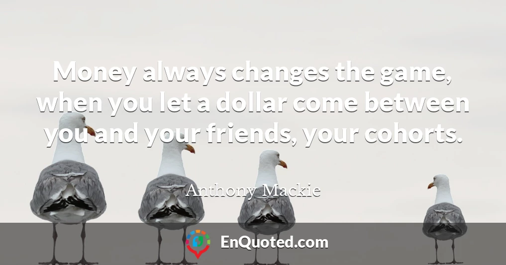 Money always changes the game, when you let a dollar come between you and your friends, your cohorts.