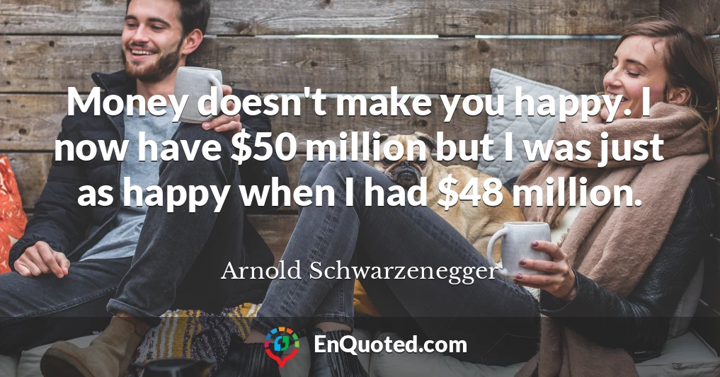 Money doesn't make you happy. I now have $50 million but I was just as happy when I had $48 million.