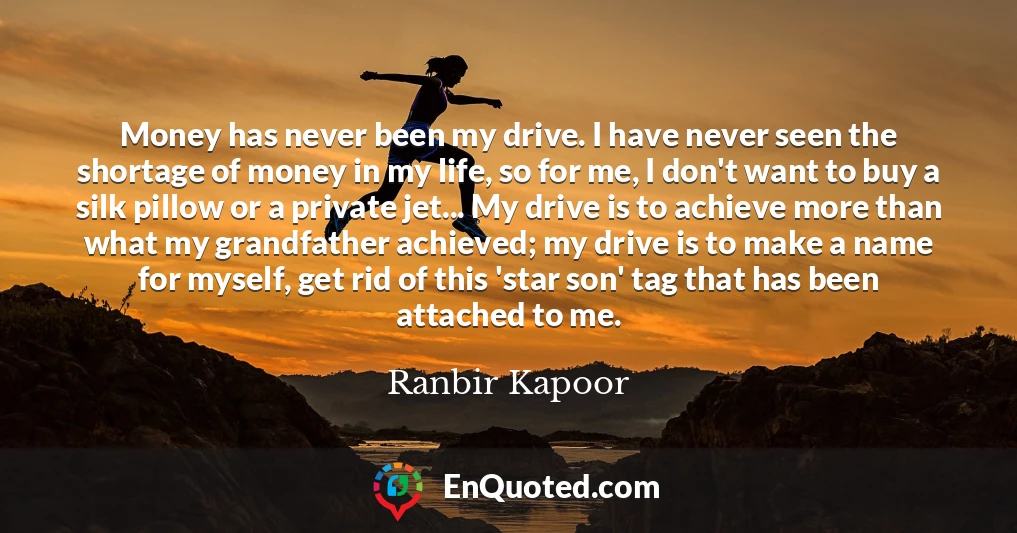 Money has never been my drive. I have never seen the shortage of money in my life, so for me, I don't want to buy a silk pillow or a private jet... My drive is to achieve more than what my grandfather achieved; my drive is to make a name for myself, get rid of this 'star son' tag that has been attached to me.