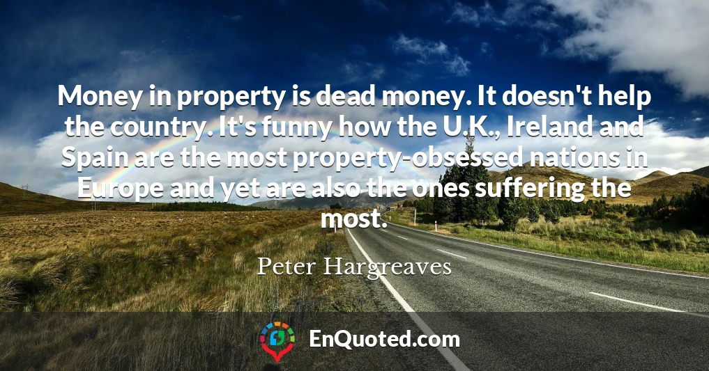 Money in property is dead money. It doesn't help the country. It's funny how the U.K., Ireland and Spain are the most property-obsessed nations in Europe and yet are also the ones suffering the most.