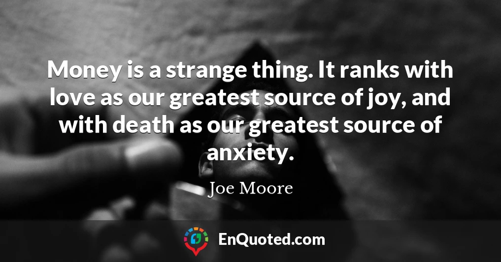 Money is a strange thing. It ranks with love as our greatest source of joy, and with death as our greatest source of anxiety.