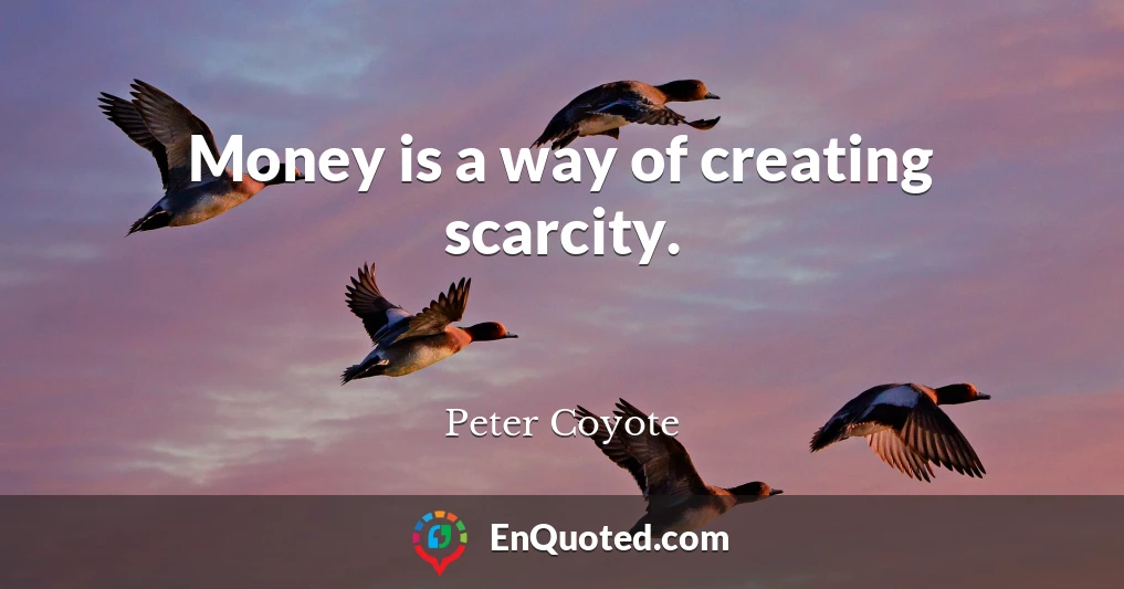 Money is a way of creating scarcity.